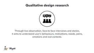 Qualitative design research
Through live observation, face-to face interviews and stories,
it aims to understand user’s behaviours, motivations, needs, pains,
emotions and real contexts.
 