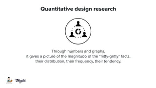 Quantitative design research
Through numbers and graphs,
it gives a picture of the magnitudo of the “nitty-gritty” facts,
their distribution, their frequency, their tendency.
 