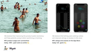 We believe that improving the product water resistancy
will help patients using it when swimming or training.
KPI: product usage over summertime
today: -40% - goal: same as winter !
We believe that letting users editing carbos  
will improve ratings or reviews in the store
KPI: ratings and reviews on the App Store
today: 1,8 - goal: 2 !
 