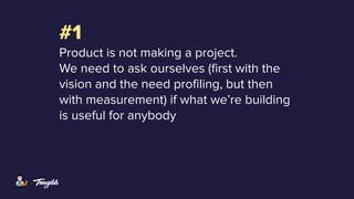 #1
Product is not making a project.
We need to ask ourselves (first with the
vision and the need profiling, but then
with measurement) if what we’re building
is useful for anybody
 