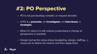 #2: PO Perspective
‣ PO is not just backlog compiler, or request decoder.
‣ A PO is a promoter, an investigator, an interviewer, a
strategist.
‣ When it’s done it is still undone (understand a change of
perspective is needed).
‣ Design during the setup phase (budgeting, design, staffing,.. ),
resources to define the metrics and then apply them
 