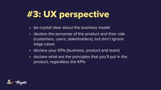 #3: UX perspective
‣ be crystal clear about the business model
‣ declare the personas of the product and their role
(customers, users, stakeholders), but don’t ignore
edge cases
‣ declare your KPIs (business, product and team)
‣ declare what are the principles that you’ll put in the
product, regardless the KPIs
 