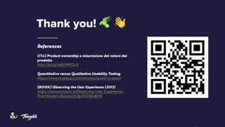 References
[ITA] Product ownership e misurazione del valore del
prodotto
http://bit.ly/ABD19POUX
Quantitative versus Qualitativa Usability Testing
https://www.nngroup.com/articles/quant-vs-qual/
[BOOK] Observing the User Experience (2012)
https://www.amazon.it/Observing-User-Experience-
Practitioners-Research/dp/0123848695
Thank you! " #
 