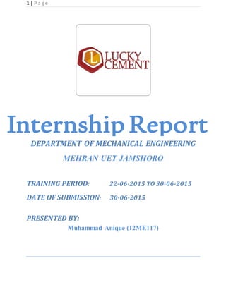 1 | P a g e
DEPARTMENT OF MECHANICAL ENGINEERING
MEHRAN UET JAMSHORO
TRAINING PERIOD: 22-06-2015 TO 30-06-2015
DATE OF SUBMISSION: 30-06-2015
PRESENTED BY:
Muhammad Anique (12ME117)
Internship Report
 