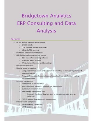 Bridgetown Analytics
ERP Consulting and Data
Analysis
Services
 Ad hoc and/or systemic report creation
o Crystal reports
o ODBC Queries into Excel or Access
o SQL and pSQL querying
 Dashboard creation or modification
 ERP Module implementation and training
o BOM Import from drafting software
o Scrap and rework tracking
o APS (Advanced Planning and Scheduling)
 Process documentation
 Material usage forecasting
o Using past intrinsic factors and exponential smoothing to increase importance of
given time periods
o Analysis of past sales forecasts to actual sales bookings with forecast scaling
recommendations
 Inventory management
o Management of obsolescence
o Non-conforming material - handling and dispensation
o Cycle count implementation
o Measurement of inventory turns
 Proposals for altered buy/run rates to increase/decrease turns as
necessary
o EOQ (Economic Order Quantity) measurements
 Data standards compliance
o Part numbering conventions
o SKU Description convetions
 