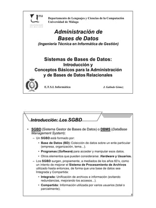 1
Departamento de Lenguajes y Ciencias de la Computación
Universidad de Málaga
E.T.S.I. Informática J. Galindo Gómez
Administración de
Bases de Datos
(Ingeniería Técnica en Informática de Gestión)
Sistemas de Bases de Datos:
Introducción y
Conceptos Básicos para la Administración
y de Bases de Datos Relacionales
2
Introducción: Los SGBD
• SGBD (Sistema Gestor de Bases de Datos) o DBMS (DataBase
Management System):
– Un SGBD está formado por:
• Base de Datos (BD): Colección de datos sobre un ente particular
(empresa, organización, tema...).
• Programas (Software) para acceder y manipular esos datos.
• Otros elementos que pueden considerarse: Hardware y Usuarios.
– Los SGBD surgen, propiamente, a mediados de los años 60’s, como
un intento de mejorar el Sistema de Procesamiento de Archivos
utilizado hasta entonces, de forma que una base de datos sea
Integrada y Compartida:
• Integrada: Unificación de archivos e información (evitando
redundancias, mejorando los accesos...).
• Compartida: Información utilizada por varios usuarios (total o
parcialmente).
 