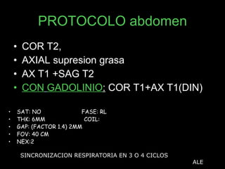 PROTOCOLO abdomen COR T2, AXIAL supresion grasa AX T1 +SAG T2  CON   GADOLINIO :  COR T1+AX T1(DIN) SAT: NO  FASE: RL THK: 6MM  COIL:  GAP: (FACTOR 1.4) 2MM FOV: 40 CM NEX:2 SINCRONIZACION RESPIRATORIA EN 3 O 4 CICLOS ALE 