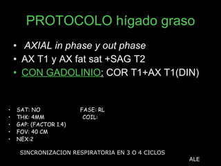 PROTOCOLO hígado graso AXIAL in phase y out phase AX T1 y AX fat sat +SAG T2  CON   GADOLINIO :  COR T1+AX T1(DIN) SAT: NO  FASE: RL THK: 4MM  COIL:  GAP: (FACTOR 1.4)  FOV: 40 CM NEX:2 SINCRONIZACION RESPIRATORIA EN 3 O 4 CICLOS ALE 