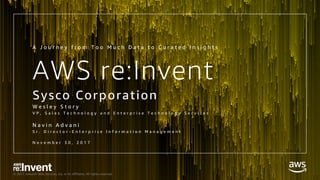 © 2017, Amazon Web Services, Inc. or its Affiliates. All rights reserved.
AWS re:Invent
Sysco Corporation
W e s l e y S t o r y
V P , S a l e s T e c h n o l o g y a n d E n t e r p r i s e T e c h n o l o g y S e r v i c e s
N a v i n A d v a n i
S r . D i r e c t o r - E n t e r p r i s e I n f o r m a t i o n M a n a g e m e n t
N o v e m b e r 3 0 , 2 0 1 7
A J o u r n e y f r o m T o o M u c h D a t a t o C u r a t e d I n s i g h t s
 