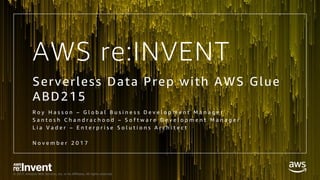 © 2017, Amazon Web Services, Inc. or its Affiliates. All rights reserved.
AWS re:INVENT
Serverless Data Prep with AWS Glue
ABD215
R o y H a s s o n – G l o b a l B u s i n e s s D e v e l o p m e n t M a n a g e r
S a n t o s h C h a n d r a c h o o d – S o f t w a r e D e v e l o p m e n t M a n a g e r
L i a V a d e r – E n t e r p r i s e S o l u t i o n s A r c h i t e c t
N o v e m b e r 2 0 1 7
 