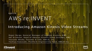 © 2017, Amazon Web Services, Inc. or its Affiliates. All rights reserved.
AWS re:INVENT
Introducing Amazon Kinesis Video Streams
R o g e r B a r g a , G e n e r a l M a n a g e r o f A m a z o n K i n e s i s , A W S
A d i K r i s h n a n , H e a d o f A m a z o n K i n e s i s V i d e o S t r e a m s , A W S
Y o u s u k e O k a d a , F o u n d e r & C E O , A B E J A , I n c .
T o s h i y a K a w a s a k i , P l a t f o r m E n g i n e e r i n g H e a d , A B E J A I n c .
A B D 2 1 6
 
