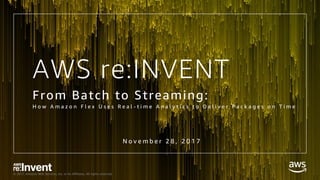© 2017, Amazon Web Services, Inc. or its Affiliates. All rights reserved.
AWS re:INVENT
From Batch to Streaming:
H o w A m a z o n F l e x U s e s R e a l - t i m e A n a l y t i c s t o D e l i v e r P a c k a g e s o n T i m e
N o v e m b e r 2 8 , 2 0 1 7
 