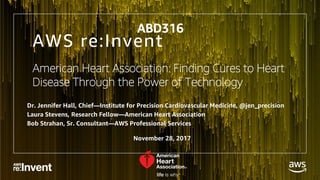 © 2017, Amazon Web Services, Inc. or its Affiliates. All rights reserved.
AWS re:Invent
American Heart Association: Finding Cures to Heart
Disease Through the Power of Technology
Dr. Jennifer Hall, Chief—Institute for Precision Cardiovascular Medicine, @jen_precision
Laura Stevens, Research Fellow—American Heart Association
Bob Strahan, Sr. Consultant—AWS Professional Services
ABD316
November 28, 2017
 