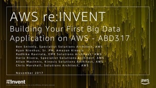 © 2017, Amazon Web Services, Inc. or its Affiliates. All rights reserved.
Building Your First Big Data
Application on AWS - ABD317
B e n S n i v e l y , S p e c i a l i s t S o l u t i o n s A r c h i t e c t , A W S
R y a n N i e n h u s , S r . P M , A m a z o n K i n e s i s
R a d h i k a R a v i r a l a , E M R S o l u t i o n s A r c h i t e c t , A W S
D a r i o R i v e r a , S p e c i a l i s t S o l u t i o n s A r c h i t e c t , A W S
A l l a n M a c I n n i s , K i n e s i s S o l u t i o n s A r c h i t e c t , A W S
C h r i s M a r s h a l l , S o l u t i o n s A r c h i t e c t , A W S
N o v e m b e r 2 0 1 7
AWS re:INVENT
 