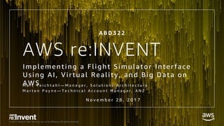 © 2017, Amazon Web Services, Inc. or its Affiliates. All rights reserved.
AWS re:INVENT
Implementing a Flight Simulator Interface
Using AI, Virtual Reality, and Big Data on
AWSM a r c T e i c h t a h l — M a n a g e r , S o l u t i o n s A r c h i t e c t u r e
M a r t e n P a y n e — T e c h n i c a l A c c o u n t M a n a g e r , A N Z
N o v e m b e r 2 8 , 2 0 1 7
A B D 3 2 2
 