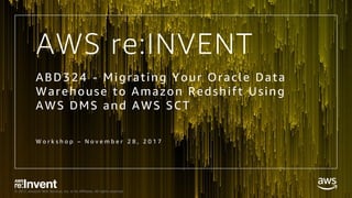 © 2017, Amazon Web Services, Inc. or its Affiliates. All rights reserved.
W o r k s h o p – N o v e m b e r 2 8 , 2 0 1 7
ABD324 - Migrating Your Oracle Data
Warehouse to Amazon Redshift Using
AWS DMS and AWS SCT
AWS re:INVENT
 
