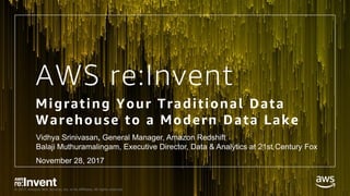 © 2017, Amazon Web Services, Inc. or its Affiliates. All rights reserved.
AWS re:Invent
Migrating Your Traditional Data
Warehouse to a Modern Data Lake
Vidhya Srinivasan, General Manager, Amazon Redshift
Balaji Muthuramalingam, Executive Director, Data & Analytics at 21st Century Fox
November 28, 2017
 