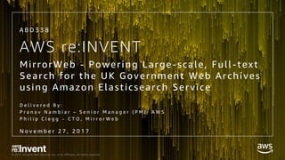 © 2017, Amazon Web Services, Inc. or its Affiliates. All rights reserved.
AWS re:INVENT
MirrorWeb - Powering Large-scale, Full-text
Search for the UK Government Web Archives
using Amazon Elasticsearch Service
D e l i v e r e d B y :
P r a n a v N a m b i a r – S e n i o r M a n a g e r ( P M ) , A W S
P h i l i p C l e g g - C T O , M i r r o r W e b
A B D 3 3 8
N o v e m b e r 2 7 , 2 0 1 7
 
