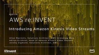© 2017, Amazon Web Services, Inc. or its Affiliates. All rights reserved.
AWS re:INVENT
Introducing Amazon Kinesis Video Streams
A l l a n M a c i n n i s , S o l u t i o n s A r c h i t e c t , A W S S t r e a m i n g d a t a
A d i t y a K r i s h n a n , H e a d o f A m a z o n K i n e s i s V i d e o S t r e a m s
J e r e m y Z i g m o n d , S o l u t i o n s A r c h i t e c t , A W S
A B D 2 1 6
 