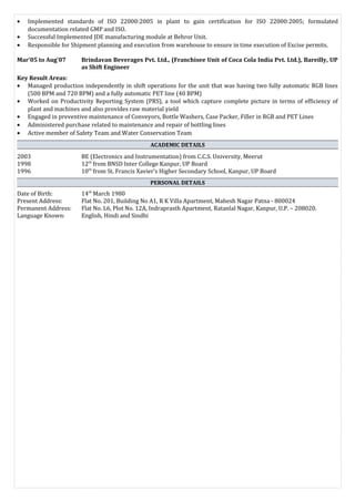 • Implemented standards of ISO 22000:2005 in plant to gain certification for ISO 22000:2005; formulated
documentation related GMP and ISO.
• Successful Implemented JDE manufacturing module at Behror Unit.
• Responsible for Shipment planning and execution from warehouse to ensure in time execution of Excise permits.
Mar’05 to Aug’07 Brindavan Beverages Pvt. Ltd., (Franchisee Unit of Coca Cola India Pvt. Ltd.), Bareilly, UP
as Shift Engineer
Key Result Areas:
• Managed production independently in shift operations for the unit that was having two fully automatic RGB lines
(500 BPM and 720 BPM) and a fully automatic PET line (40 BPM)
• Worked on Productivity Reporting System (PRS), a tool which capture complete picture in terms of efficiency of
plant and machines and also provides raw material yield
• Engaged in preventive maintenance of Conveyors, Bottle Washers, Case Packer, Filler in RGB and PET Lines
• Administered purchase related to maintenance and repair of bottling lines
• Active member of Safety Team and Water Conservation Team
ACADEMIC DETAILS
2003 BE (Electronics and Instrumentation) from C.C.S. University, Meerut
1998 12th
from BNSD Inter College Kanpur, UP Board
1996 10th
from St. Francis Xavier’s Higher Secondary School, Kanpur, UP Board
PERSONAL DETAILS
Date of Birth: 14th
March 1980
Present Address: Flat No. 201, Building No A1, R K Villa Apartment, Mahesh Nagar Patna - 800024
Permanent Address: Flat No. L6, Plot No. 12A, Indraprasth Apartment, Ratanlal Nagar, Kanpur, U.P. – 208020.
Language Known: English, Hindi and Sindhi
 