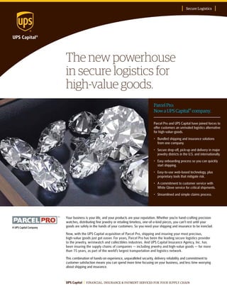 The new powerhouse
in secure logistics for
high-value goods.
Secure Logistics
UPS Capital FINANCIAL, INSURANCE & PAYMENT SERVICES FOR YOUR SUPPLY CHAIN
ParcelPro:
NowaUPSCapital® company.
Your business is your life, and your products are your reputation. Whether you’re hand-crafting precision
watches, distributing fine jewelry or retailing timeless, one-of-a-kind pieces, you can’t rest until your
goods are safely in the hands of your customers. So you need your shipping and insurance to be ironclad.
Now, with the UPS Capital acquisition of Parcel Pro, shipping and insuring your most precious,
high-value goods just got easier. For years, Parcel Pro has been the leading secure logistics provider
to the jewelry, wristwatch and collectibles industries. And UPS Capital Insurance Agency, Inc. has
been insuring the supply chains of companies — including jewelry and high-value goods — for more
than 15 years, as part of the world’s largest transportation and logistics network.
This combination of hands-on experience, unparalleled security, delivery reliability and commitment to
customer satisfaction means you can spend more time focusing on your business, and less time worrying
about shipping and insurance.
Parcel Pro and UPS Capital have joined forces to
offer customers an unrivaled logistics alternative
for high-value-goods.
•	Bundled shipping and insurance solutions
from one company.
•	Secure drop-off, pick-up and delivery in major
jewelry districts in the U.S. and internationally.
•	Easy onboarding process so you can quickly
start shipping.
•	Easy-to-use web-based technology, plus
proprietary tools that mitigate risk.
•	A commitment to customer service with
White Glove service for critical shipments.
•	 Streamlined and simple claims process.
 