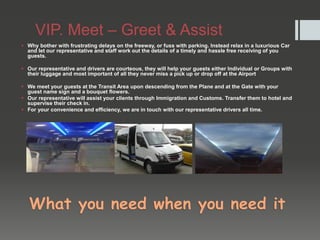 VIP. Meet – Greet & Assist
 Why bother with frustrating delays on the freeway, or fuss with parking. Instead relax in a luxurious Car
and let our representative and staff work out the details of a timely and hassle free receiving of you
guests.
 Our representative and drivers are courteous, they will help your guests either Individual or Groups with
their luggage and most important of all they never miss a pick up or drop off at the Airport
 We meet your guests at the Transit Area upon descending from the Plane and at the Gate with your
guest name sign and a bouquet flowers.
 Our representative will assist your clients through Immigration and Customs. Transfer them to hotel and
supervise their check in.
 For your convenience and efficiency, we are in touch with our representative drivers all time.
What you need when you need it
 