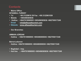 Contacts
 Maine Office:
ISTANBUL-TURKEY
 Tel : +90 21229610 39 Fax : +90 2122961039
 Mobile : +905496585836
 Hotline : +9647819990955 +905496585836 +962795017249
Email : info@alfaysaltourism.com
 Website : www.alfaysaltourism.com
 Our Branches:
AMMAN-JORDAN
Hotline : +9647819990955 +905496585836 +962795017249
Beirut-Lebanon
Hotline: +9647819990955 +905496585836 +962795017249
 Baghdad – Iraq
 Hot line : +9647819990955 +905496585836 +962795017249
f@alfaysalourism.com
 