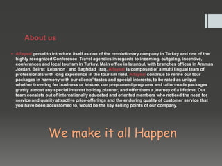 About us
 Alfaysal proud to introduce itself as one of the revolutionary company in Turkey and one of the
highly recognized Conference Travel agencies in regards to incoming, outgoing, incentive,
conferences and local tourism in Turkey. Main office in Istanbul, with branches offices in Amman
Jordan, Beirut Lebanon , and Baghdad Iraq, Alfaysal is composed of a multi lingual team of
professionals with long experience in the tourism field. Alfaysal continue to refine our tour
packages in harmony with our clients' tastes and special interests, to be rated as unique
whether traveling for business or leisure, our preplanned programs and tailor-made packages
gratify almost any special interest holiday planner, and offer them a journey of a lifetime. Our
team consists out of internationally educated and oriented members who noticed the need for
service and quality attractive price-offerings and the enduring quality of customer service that
you have been accustomed to, would be the key selling points of our company.
We make it all Happen
 
