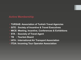 Active Membership
 TURSAB: Association of Turkish Travel Agencies
 SITE : Society of Incentive & Travel Executives
 MICE: Meeting, Incentive, Conferences & Exhibitions
 STA : Ssociety of Travel Agent
 TB : Tourism Board
 IATA : International Air Transport Association
 ITOA: Incoming Tour Operator Association
 