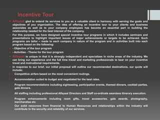 Incentive Tour
 Alfaysal glad to extend its services to you as a valuable client in harmony with serving the goals and
objectives of you organization. The idea of offering an incentive tour to your clients and business
associates as well as to your company employees has become an essential part in building the
relationship needed for the best interest of the company.
 For this purpose, we have designed special incentive tour programs in which it includes seminars and
presentations to highlight important issues of major achievements or targets to be achieved. Such
programs are tailor – made to each company in nature of the program and in activities built into each
program based on the following:
 - Objective of the tour program
 - Activities - Theme for the tour program
 Alfaysal is unique in that it is strongly independent and specializes in niche areas of the industry. We
can bring our experience and the full time travel and marketing professionals to bear on your incentive
travel and motivational requirements.
 In response to our brief, our initial proposal will outline our recommended destinations, our quote will
include;
 Competitive airfare based on the most convenient routings.
 Accommodation suited to budget and negotiated for the best rates.
 Program recommendations including sightseeing, participation events, themed dinners, cocktail parties,
gala dinners.
 All staffing including professional Alfaysal Directors and Staff co-ordinate seamless itinerary execution.
 Program enhancements including room gifts, travel accessories, gala awards, photography,
merchandise etc.
 Our solid resources from financial to Human Resources and relationships within the industry will
contribute to the security and reliability of our services.
 
