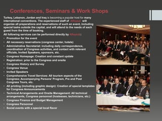Conferences, Seminars & Work Shops
Turkey, Lebanon, Jordan and Iraq is becoming a popular host for many
international conventions. The experienced staff of Alfaysal will
organize all preparations and reservations of such an event, including
special tasks outside the capital, and will attend to the needs of each
guest from the time of booking.
All following services can be performed directly by Alfaysal::
• Promotion for the event
• All necessary reservations (congress center, hotels)
• Administrative Secretariat: including daily correspondence,
coordination of Congress activities, and contact with relevant
officials, Invited Speakers, sponsors, etc.
• Congress Homepage: Creation and constant update
• Registration: prior to the Congress and onsite
• Congress History and Survey
• Congress Venue
• Invited Speakers
• Comprehensive Travel Services: All tourism aspects of the
Congress; Accompanying Persons' Program, Pre and Post
Congress Tours, etc.
• All printing (including graphic design): Creation of special templates
for Congress Announcements
• Technical Arrangements and Onsite Management: All technical
arrangements, Congress personnel (hostesses, technicians, etc.)
• Congress Finance and Budget Management
• Congress Personnel
• Social events with a special local flavor
 