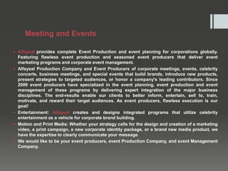 Meeting and Events
 Alfaysal provides complete Event Production and event planning for corporations globally.
Featuring flawless event production and seasoned event producers that deliver event
marketing programs and corporate event management.
 Alfaysal Production Company and Event Producers of corporate meetings, events, celebrity
concerts, business meetings, and special events that build brands, introduce new products,
present strategies to targeted audiences, or honor a company's leading contributors. Since
2009 event producers have specialized in the event planning, event production and event
management of these programs by delivering expert integration of the major business
disciplines. The end-results enable our clients to better inform, entertain, sell to, train,
motivate, and reward their target audiences. As event producers, flawless execution is our
goal!
 Entertainment: Alfaysal creates and designs integrated programs that utilize celebrity
entertainment as a vehicle for corporate brand building.
 Motion and Print Media: Whether your strategy calls for the design and creation of a marketing
video, a print campaign, a new corporate identity package, or a brand new media product, we
have the expertise to clearly communicate your message
 We would like to be your event producers, event Production Company, and event Management
Company.
 