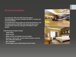 Accommodation
• can save from 10% up to 20% from the cost of
accommodations for your clientele and VIP’s, in Turkey and
around the Globe.
• is considered for many hotels one of the top producers, and
not only provide us with their best rates but also we are
considered for some the sole ground handler for their
guests.
Hotel Bookings & Airline tickets:
• Better Rates
• Rapid answer.
• Better service and attention to your guests.
• We know “who is who” in each hotel, therefore, we know
who makes the deference
• More upgrades.
• We strengthen your relationships with the hotels
 