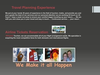 Travel Planning Experience
We put at your hands 30 years of experience in the field of tourism, hotels, and provide you and
your guests the best of our services and our personal attention we are working 24 hours on 24
hours 7 days a week non-stop to ensure your comfort began traveling up your return...... We are
with you and close you in your travel and stay in touch..... Continuous service….. your return .
Airline Tickets Reservation
Alfaysal Tourism, we can accommodate all of your flight arrangement needs. We specialize in
acquiring the most competitive fares for both domestic and international flights.
We Make it all Happen
 