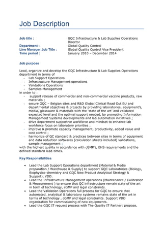 Job Description
Job title : GQC Infrastructure & Lab Supplies Operations
Director
Department : Global Quality Control
Line Manager Job Title : Global Quality Control Vice President
Time period : January 2010 – December 2014
Job purpose
Lead, organize and develop the GQC Infrastructure & Lab Supplies Operations
department in terms of
- Lab Support Operations
- Infrastructure Management operations
- Validations Operations
- Samples Management
in order to :
- support release of commercial and non-commercial vaccine products, raw
materials ;
- secure GQC – Belgian sites and R&D Global Clinical Read Out BU and
departmental objectives & projects by providing laboratories, equipment’s,
media, glassware & materials with the ‘state of the art’ and validated
expected level and the optimal support needed, by promoting Information
Management Systems developments and lab automation initiatives ;
- drive department supportive workforce and mindset to enhance lab
workforce focus on laboratory priorities ;
- improve & promote capacity management, productivity, added value and
cost control ;
- harmonize of QC standard & practices between sites in terms of equipment
and data reduction softwares (calculation sheets included) validations,
sample management ;
with the highest quality in accordance with cGMP's, EHS requirements and the
defined standard lead-times.
Key Responsibilities
 Lead the Lab Support Operations department (Material & Media
preparation / Warehouse & Supply) to support GQC Laboratories (Biology,
Biophysico-chemistry and GQC New Product Analytical Strategy &
Support), VDD.
 Lead the Infrastructure Management operations (Maintenance / Calibration
& Measurement ) to ensure that QC infrastructure remain state of the art
in term of technology, cGMP and legal constraints.
 Lead the Validation Operations full process for GQC to ensure that
automated, analytical & laboratory systems remains state of the art in
terms of technology , cGMP and legal constraints. Support VDD
organization for commissioning of new equipments.
 Lead the GQC IT request process with The Quality IT Partner: propose,
 