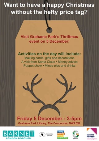 Want to have a happy Christmas
without the hefty price tag?
Visit Grahame Park’s Thriftmas
event on 5 December!
Friday 5 December - 3-5pm
Grahame Park Library, The Concourse, NW9 5XL
Activities on the day will include:
Making cards, gifts and decorations
A visit from Santa Claus • Money advice
Puppet show • Mince pies and drinks
 