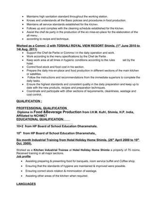 • Maintains high sanitation standard throughout the working station.
• Knows and understands all the Basic policies and procedures in food production.
• Maintains all service standards established for the Kitchen.
• Follows up and complies with the cleaning schedule established for the Kitchen.
• Assist the chef de party in the production of the en mise-en-place for the elaboration of the
all menu .
• according to recipe and technique.
Worked as a Commi -2 with TOSHALI ROYAL VIEW RESORT Shimla. (1st
June 2010 to
14t Aug. 2011)
• Support the Chef de Partie or Commis I in the daily operation and work.
• Work according to the menu specifications by the Chef de Partie .
• Keep work area at all times in hygienic conditions according to the rules set by the
hotel.
• Control food stock and food cost in his section.
• Prepare the daily mis-en-place and food production in different sections of the main kitchen
or satellites.
• Follow the instructions and recommendations from the immediate superiors to complete the
daily tasks.
• Ensure the highest standards and consistent quality in the daily preparation and keep up to
date with the new products, recipes and preparation techniques.
• Coordinate and participate with other sections of requirements, cleanliness, wastage and
cost control.
QUALIFICATION :
PROFFESSIONAL QUALIFICATION
Diploma in Food &Beverage Production from I.H.M. Kufri, Shimla, H.P. India.
Affiliated to NCHMCT
EDUCATIONAL QUALIFICATION:
10+2 from HP Board of School Education Dharamshala.
10th
from HP Board of School Education Dharamshala.
Six month Industrial Training from Hotal Holiday Home Shimla. (26th
April 2009 to 19th
Oct. 2009).
Worked as a Kitchen Industrial Trainee at Hotel Holiday Home Shimla a property of 75 rooms.
Received training in all major sections.
Job profile
• Assisting preparing & presenting food for banquets, room service buffet and Coffee shop.
• Ensuring that the standards of hygiene are maintained & improved were possible.
• Ensuring correct stock rotation & minimization of wastage.
• Assisting other areas of the kitchen when required.
LANGUAGES
 
