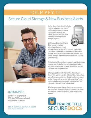 SECUREDOCS
PRAIRIE TITLE
QUESTIONS?
You’ve always been sensitive to the
need to safeguard your clients’
personal information and your
business documents. But
taking action to securely store
paper documents just isn’t
enough anymore.
With SecureDocs from Prairie
Title, you can now take
advantage of secure cloud
storage offered by Digital Docs, one of the leading
companies in safe electronic real estate document
storage. And, as an added beneﬁt, we will send your
clients periodic automated emails, from you, utilizing
your branding.
At the heart of SecureDocs is breakthrough technology
created speciﬁcally for the real estate industry to
increase market share, increase repeat business and
decrease operating expenses.
When you partner with Prairie Title, the exclusive
Illinois title agency provider of Digital Docs technology,
you will see your document storage challenges eased
and at the same time receive help generating“new”
business by being automatically notiﬁed when“old”
customers are back in the marketplace.
What’s more, you and your clients can access your
electronically stored documents from any computer
anywhere in the world 24 hours a day, seven days
a week.
Contact us by phone at
708.386.7900 or email us at
info@PrairieTitle.com
6821 W. North Ave., Oak Park, IL 60302
www.PrairieTitle.com
YOUR KEY TO
Secure Cloud Storage & New Business Alerts
 