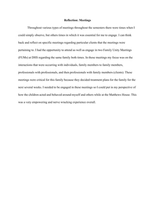 Reflection: Meetings
Throughout various types of meetings throughout the semesters there were times when I
could simply observe, but others times in which it was essential for me to engage. I can think
back and reflect on specific meetings regarding particular clients that the meetings were
pertaining to. I had the opportunity to attend as well as engage in two Family Unity Meetings
(FUMs) at DHS regarding the same family both times. In those meetings my focus was on the
interactions that were occurring with individuals, family members to family members,
professionals with professionals, and then professionals with family members (clients). These
meetings were critical for this family because they decided treatment plans for the family for the
next several weeks. I needed to be engaged in these meetings so I could put in my perspective of
how the children acted and behaved around myself and others while at the Matthews House. This
was a very empowering and nerve wracking experience overall.
 