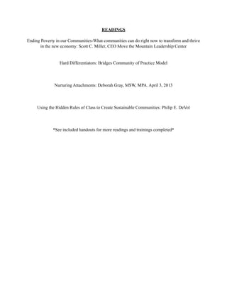 READINGS
Ending Poverty in our Communities-What communities can do right now to transform and thrive
in the new economy: Scott C. Miller, CEO Move the Mountain Leadership Center
Hard Differentiators: Bridges Community of Practice Model
Nurturing Attachments: Deborah Gray, MSW, MPA. April 3, 2013
Using the Hidden Rules of Class to Create Sustainable Communities: Philip E. DeVol
*See included handouts for more readings and trainings completed*
 