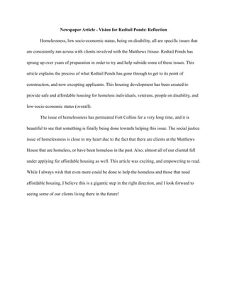 Newspaper Article - Vision for Redtail Ponds: Reflection
Homelessness, low socio-economic status, being on disability, all are specific issues that
are consistently ran across with clients involved with the Matthews House. Redtail Ponds has
sprung up over years of preparation in order to try and help subside some of these issues. This
article explains the process of what Redtail Ponds has gone through to get to its point of
construction, and now excepting applicants. This housing development has been created to
provide safe and affordable housing for homeless individuals, veterans, people on disability, and
low-socio economic status (overall).
The issue of homelessness has permeated Fort Collins for a very long time, and it is
beautiful to see that something is finally being done towards helping this issue. The social justice
issue of homelessness is close to my heart due to the fact that there are clients at the Matthews
House that are homeless, or have been homeless in the past. Also, almost all of our cliental fall
under applying for affordable housing as well. This article was exciting, and empowering to read.
While I always wish that even more could be done to help the homeless and those that need
affordable housing, I believe this is a gigantic step in the right direction, and I look forward to
seeing some of our clients living there in the future!
 