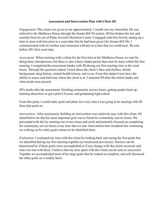 Assessment and Intervention Plan with Client JD
Engagement: This client was given to me approximately 1 month into my internship. He was
referred to the Matthews House through the Senate Bill 94 system. JD has broken the law and
recently been let out of Platte Juvenile Detention Center. I engaged with him first by setting up a
time to meet with him prior to a court date that he had been given (for Senate Bill 94). I
communicated with his mother and connected with her on a time that we could meet. We met
before JD’s first court date.
Assessment: When meeting with a client for the first time at the Matthews House we start by
doing basic introductions, but there is also a basic intake packet that must be done within the first
meeting. I completed the assessment/intake with JD during our first meeting time at the court
house. Through the questions asked, I learn about the client’s likes and dislikes, family
background, drug history, mental health history, and so on. From this intake I now have the
ability to assess and intervene where the client is at. I assessed JD after this initial intake and
what needs were present.
JD’s needs after the assessment: finishing community service hours, getting grades back up,
learning about how to get a pilot’s license, and graduating high school.
From this point, I could make goals and plans for every time I was going to be meeting with JD
from that point on.
Intervention: After assessment, building an intervention was relatively easy with this client. JD
identified to me that his most important goal was to finish his community service hours. We
proceeded with this by meeting one to two times and week and primarily focused on completing
his community service hours every time that we met. Intervention then morphed into continuing
on working on his other goals whenever he identified them.
Evaluation: I evaluated my time with this client by looking back and seeing the first goals that
we identified during our first meeting together (as mentioned previously). Success can be
determined by if these goals were accomplished or if any change with this client occurred, and
time was met with them. I believe that my time spent with this client can be seen as successful.
Together we accomplished most of his large goals that he wanted to complete, and still discussed
the other goals on a weekly basis.
 