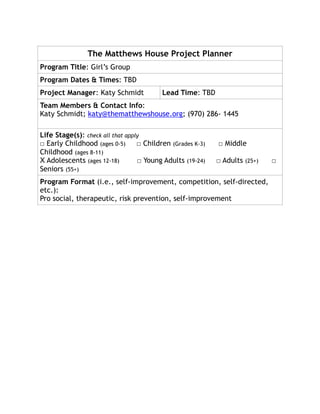 The Matthews House Project Planner
Program Title: Girl’s Group
Program Dates & Times: TBD
Project Manager: Katy Schmidt Lead Time: TBD
Team Members & Contact Info:
Katy Schmidt; katy@thematthewshouse.org; (970) 286- 1445
Life Stage(s): check all that apply
□ Early Childhood (ages 0-5) □ Children (Grades K-3) □ Middle
Childhood (ages 8-11)
X Adolescents (ages 12-18) □ Young Adults (19-24) □ Adults (25+) □
Seniors (55+)
Program Format (i.e., self-improvement, competition, self-directed,
etc.):
Pro social, therapeutic, risk prevention, self-improvement
 