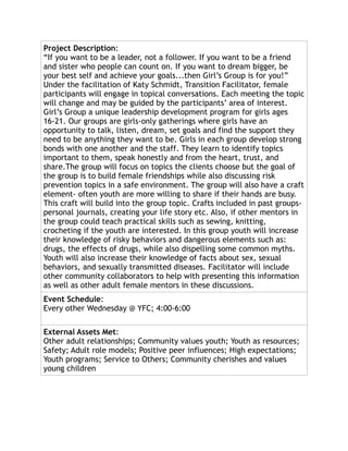 Project Description:
“If you want to be a leader, not a follower. If you want to be a friend
and sister who people can count on. If you want to dream bigger, be
your best self and achieve your goals...then Girl’s Group is for you!”
Under the facilitation of Katy Schmidt, Transition Facilitator, female
participants will engage in topical conversations. Each meeting the topic
will change and may be guided by the participants’ area of interest.
Girl’s Group a unique leadership development program for girls ages
16-21. Our groups are girls-only gatherings where girls have an
opportunity to talk, listen, dream, set goals and find the support they
need to be anything they want to be. Girls in each group develop strong
bonds with one another and the staff. They learn to identify topics
important to them, speak honestly and from the heart, trust, and
share.The group will focus on topics the clients choose but the goal of
the group is to build female friendships while also discussing risk
prevention topics in a safe environment. The group will also have a craft
element- often youth are more willing to share if their hands are busy.
This craft will build into the group topic. Crafts included in past groups-
personal journals, creating your life story etc. Also, if other mentors in
the group could teach practical skills such as sewing, knitting,
crocheting if the youth are interested. In this group youth will increase
their knowledge of risky behaviors and dangerous elements such as:
drugs, the effects of drugs, while also dispelling some common myths.
Youth will also increase their knowledge of facts about sex, sexual
behaviors, and sexually transmitted diseases. Facilitator will include
other community collaborators to help with presenting this information
as well as other adult female mentors in these discussions.
Event Schedule:
Every other Wednesday @ YFC; 4:00-6:00
External Assets Met:
Other adult relationships; Community values youth; Youth as resources;
Safety; Adult role models; Positive peer influences; High expectations;
Youth programs; Service to Others; Community cherishes and values
young children
 
