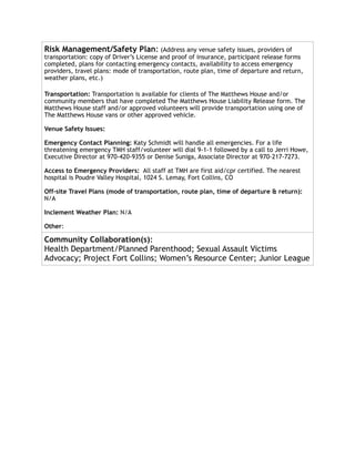Risk Management/Safety Plan: (Address any venue safety issues, providers of
transportation: copy of Driver’s License and proof of insurance, participant release forms
completed, plans for contacting emergency contacts, availability to access emergency
providers, travel plans: mode of transportation, route plan, time of departure and return,
weather plans, etc.)
Transportation: Transportation is available for clients of The Matthews House and/or
community members that have completed The Matthews House Liability Release form. The
Matthews House staff and/or approved volunteers will provide transportation using one of
The Matthews House vans or other approved vehicle.
Venue Safety Issues:
Emergency Contact Planning: Katy Schmidt will handle all emergencies. For a life
threatening emergency TMH staff/volunteer will dial 9-1-1 followed by a call to Jerri Howe,
Executive Director at 970-420-9355 or Denise Suniga, Associate Director at 970-217-7273.
Access to Emergency Providers: All staff at TMH are first aid/cpr certified. The nearest
hospital is Poudre Valley Hospital, 1024 S. Lemay, Fort Collins, CO
Off-site Travel Plans (mode of transportation, route plan, time of departure & return):
N/A
Inclement Weather Plan: N/A
Other:
Community Collaboration(s):
Health Department/Planned Parenthood; Sexual Assault Victims
Advocacy; Project Fort Collins; Women’s Resource Center; Junior League
 