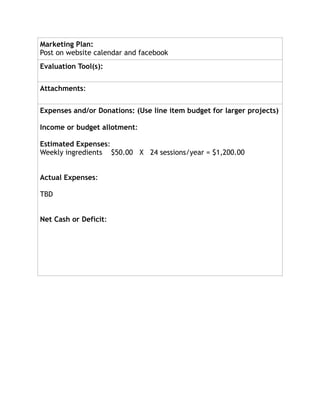 Marketing Plan:
Post on website calendar and facebook
Evaluation Tool(s):
Attachments:
Expenses and/or Donations: (Use line item budget for larger projects)
Income or budget allotment:
Estimated Expenses:
Weekly ingredients $50.00 X 24 sessions/year = $1,200.00
Actual Expenses:
TBD
Net Cash or Deficit:
 
