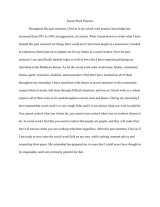 Social Work Practice
Throughout this past semester, I feel as if my social work practice knowledge has
increased from 50% to 100% (exaggeration, of course). What I mean however is that what I have
learned this past semester are things that I could never have been taught in a classroom, I needed
to experience them head on to prepare me for my future as a social worker. Over the past
semester I can specifically identify highs as well as lows that I have experienced during my
internship at the Matthews House. As for the social work roles of advocate, broker, community
chance agent, counselor, mediator, and researcher, I feel that I have touched on all of them
throughout my internship. I have used them with clients to access resources in the community,
connect them to needs, talk them through difficult situations, and son on. Social work as a whole
requires all of these roles to be used throughout various time and places. During my internship I
have learned that social work is a very tough field, and it is not always what you wish it could be.
You cannot control what you clients do, you cannot even control what your co-workers choose to
do. In social work I feel like you need to realize that people are people, and they will make their
free will choices when you are working with them-regardless. After this past semester, I feel as if
I am ready to now enter the social work field on my own, while seeking constant advice and
counseling from peers. My internship has prepared my in ways that I could never have thought to
be imaginable, and I am extremely grateful for that.
 
