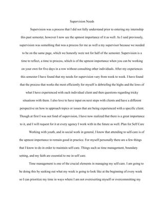 Supervision Needs
Supervision was a process that I did not fully understand prior to entering my internship
this past semester, however I now see the upmost importance of it as well. As I said previously,
supervision was something that was a process for me as well a my supervisor because we needed
to be on the same page, which we honestly were not for half of the semester. Supervision is a
time to reflect, a time to process, which is of the upmost importance when you can be working
on your own for five days in a row without consulting other individuals. After my experiences
this semester I have found that my needs for supervision vary from week to week. I have found
that the process that works the most efficiently for myself is debriefing the highs and the lows of
what I have experienced with each individual client and then questions regarding tricky
situations with them. I also love to have input on next steps with clients and have a different
perspective on how to approach topics or issues that are being experienced with a specific client.
Though at first I was not fond of supervision, I have now realized that there is a great importance
to it, and I will request for it at every agency I work with in the future as well. Plan for Self Care
Working with youth, and in social work in general, I know that attending to self-care is of
the upmost importance to remain good in practice. For myself personally there are a few things
that I know to do in order to maintain self-care. Things such as time management, boundary
setting, and my faith are essential to me in self care.
Time management is one of the crucial elements in managing my self-care. I am going to
be doing this by seeking out what my week is going to look like at the beginning of every week
so I can prioritize my time in ways where I am not overexerting myself or overcommitting my
 