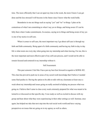 time. The more efficiently that I can set apart my time in the week, the more I know I can get
done and the less stressed I will become in the future since I know what the week holds.
Boundaries to me are things such as saying “yes” and “no” to things. I plan on be
contentious of what I am committing to when I say yes to things, and being aware if I can be
fully there when I make commitments. In essence, saying no to things and being aware of my yes
is one of my tactics in self-care.
When it comes to self-care, the most important way I go about self-care is through my
faith and faith community. Being apart of a faith community and having my faith in day to day
life is what resets me every day when going into my internship and when leaving. For me, this is
the most important and most effective part of my self-care process, and I would not be able to
remain focused and centered in my internship without it.
Self Assessment
This past semester I feel like I have put my best foot forward in regards to SOWK 492.
This class has proved to push me in areas of my social work knowledge that I believe I needed
some final pushes in. Having the option to be able to talk with my classmates at least once a
week about my internship and issues going on really assisted in helping me process what was
going on. I believe that I came to class every week extremely prepared for what was meant to be
turned in or discussed on that specific day. I was ready as well as excited to discuss with my
group and hear about what they were experiencing in their other settings as well. Seminar, once
again, has helped me take that next step into the real social work world and have varying
perspectives on issues that are going on in my agency as well as others.
 