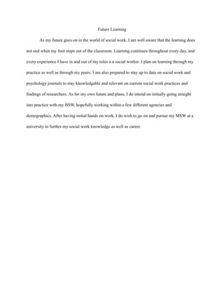 Future Learning
As my future goes on in the world of social work, I am well aware that the learning does
not end when my foot steps out of the classroom. Learning continues throughout every day, and
every experience I have in and out of my roles a a social worker. I plan on learning through my
practice as well as through my peers. I am also prepared to stay up to date on social work and
psychology journals to stay knowledgable and relevant on current social work practices and
findings of researchers. As for my own future and plans, I do intend on initially going straight
into practice with my BSW, hopefully working within a few different agencies and
demographics. After having initial hands on work, I do wish to go on and pursue my MSW at a
university to further my social work knowledge as well as career.
 